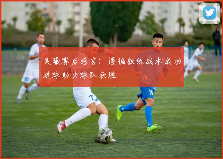 吴曦赛后感言：遵循教练战术成功进球助力球队获胜