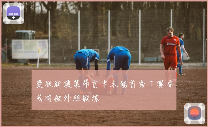 曼联新援莱昂首季未能首秀下赛季或将被外租锻炼