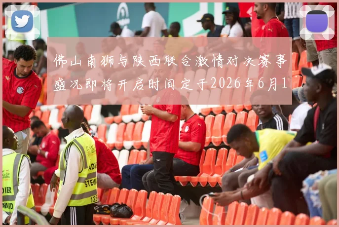 佛山南狮与陕西联合激情对决赛事盛况即将开启时间定于2026年6月14日周日晚上七点半