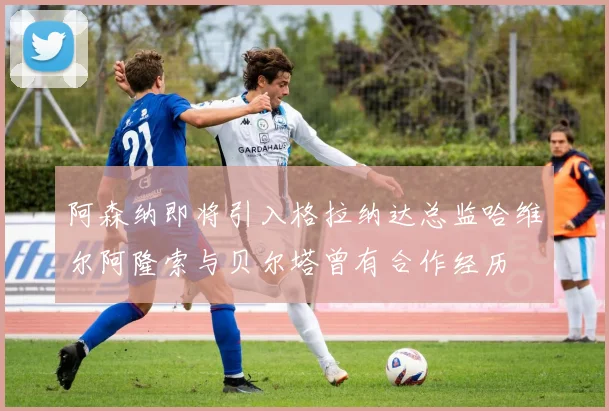 阿森纳即将引入格拉纳达总监哈维尔阿隆索与贝尔塔曾有合作经历