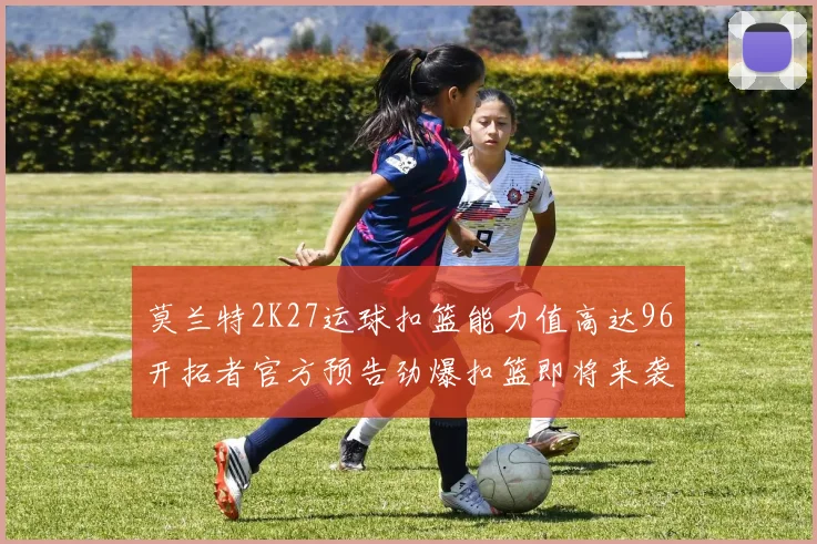 莫兰特2K27运球扣篮能力值高达96开拓者官方预告劲爆扣篮即将来袭
