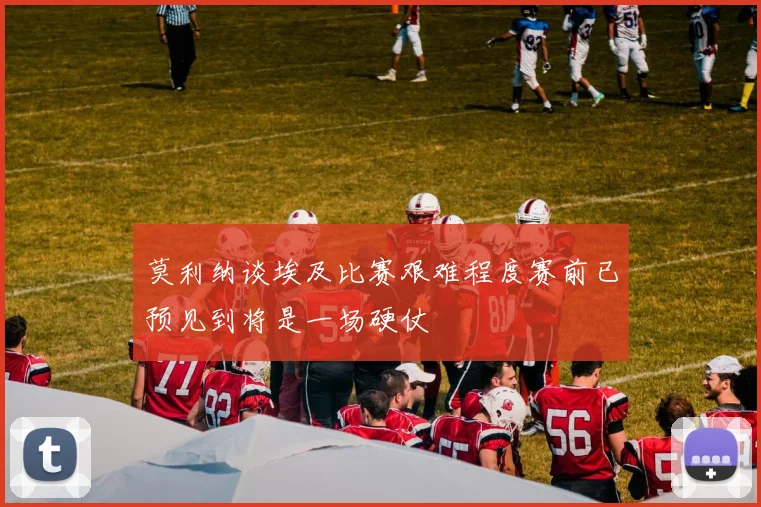 莫利纳谈埃及比赛艰难程度赛前已预见到将是一场硬仗
