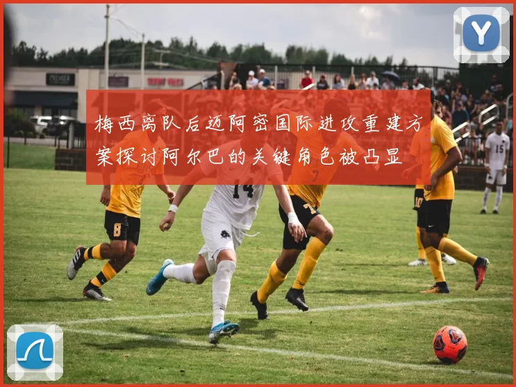 梅西离队后迈阿密国际进攻重建方案探讨阿尔巴的关键角色被凸显