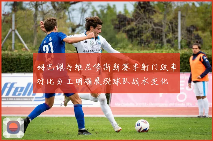 姆巴佩与维尼修斯新赛季射门效率对比分工明确展现球队战术变化