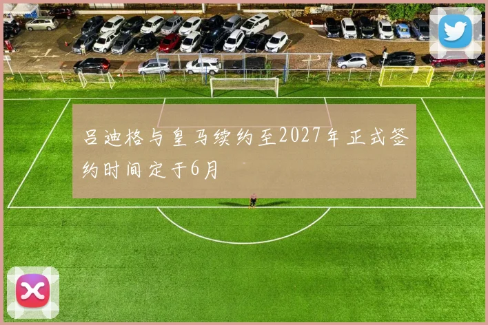 吕迪格与皇马续约至2027年正式签约时间定于6月