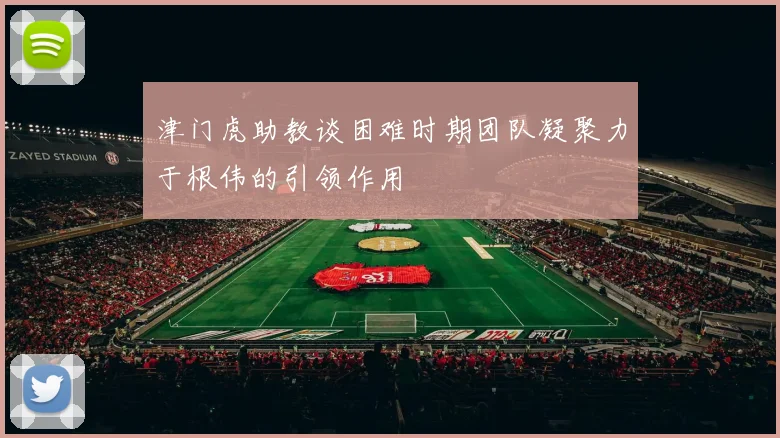 津门虎助教谈困难时期团队凝聚力于根伟的引领作用