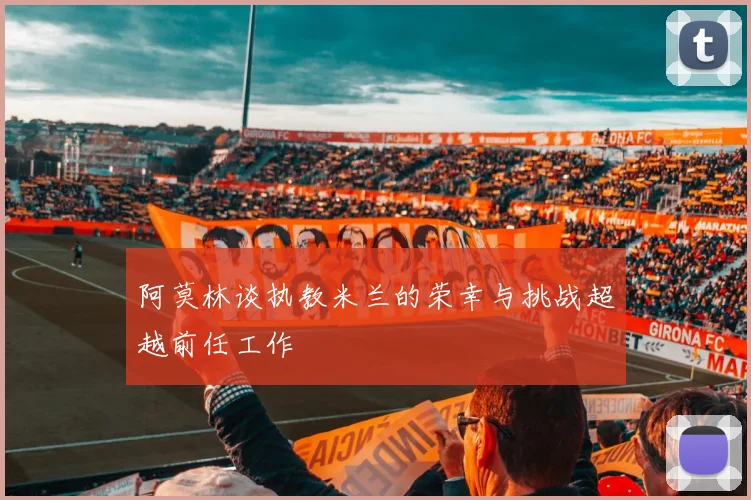 阿莫林谈执教米兰的荣幸与挑战超越前任工作