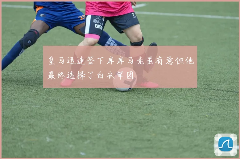 皇马迅速签下库库马竞虽有意但他最终选择了白衣军团