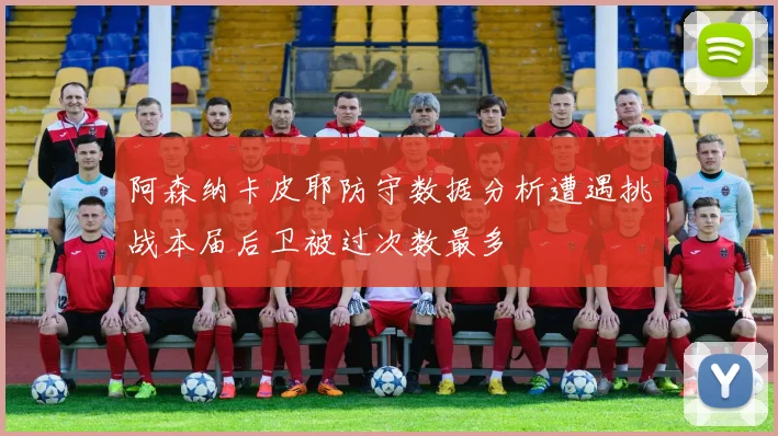 阿森纳卡皮耶防守数据分析遭遇挑战本届后卫被过次数最多