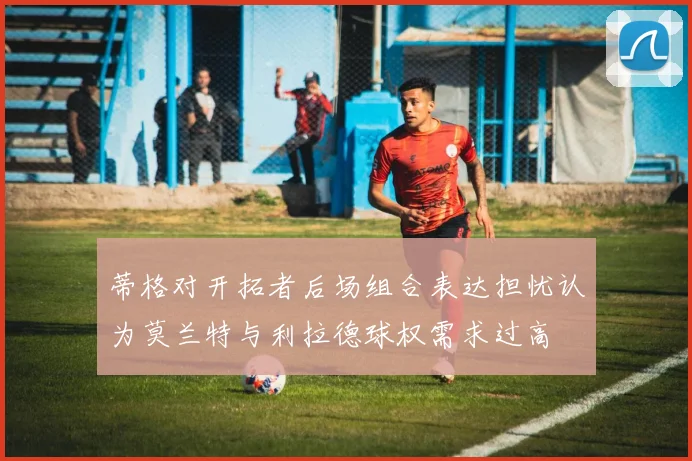 蒂格对开拓者后场组合表达担忧认为莫兰特与利拉德球权需求过高