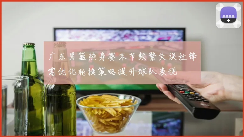 广东男篮热身赛末节频繁失误杜锋需优化轮换策略提升球队表现