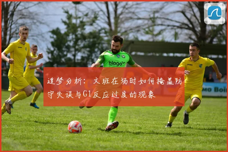 追梦分析：文班在场时如何掩盖防守失误与G1反应过度的现象