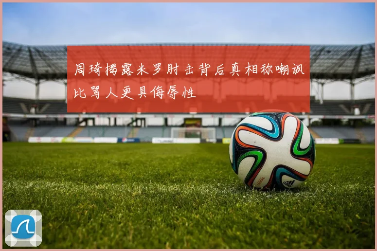 周琦揭露米罗肘击背后真相称嘲讽比骂人更具侮辱性