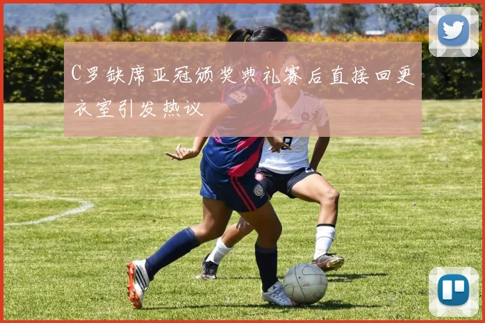 C罗缺席亚冠颁奖典礼赛后直接回更衣室引发热议