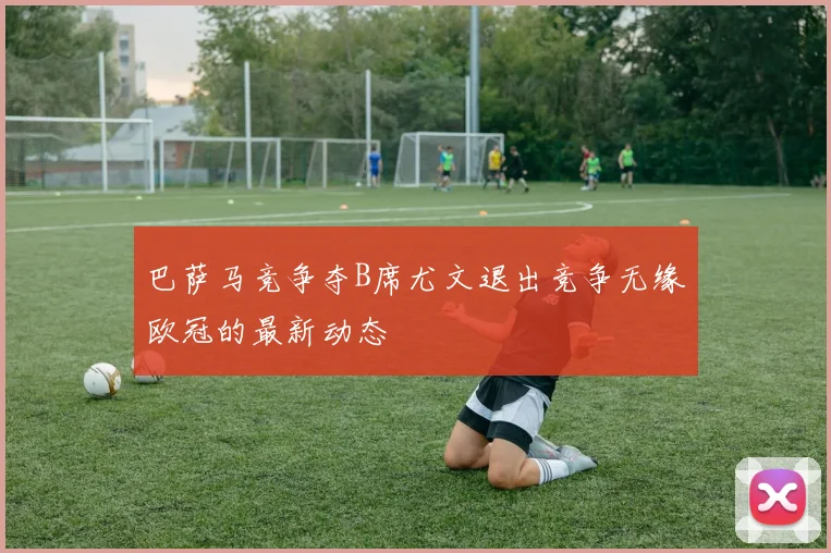 巴萨马竞争夺B席尤文退出竞争无缘欧冠的最新动态