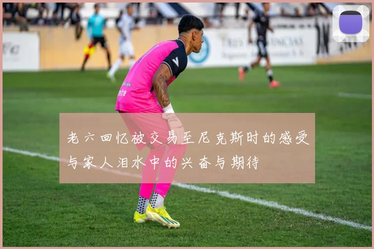 老六回忆被交易至尼克斯时的感受与家人泪水中的兴奋与期待