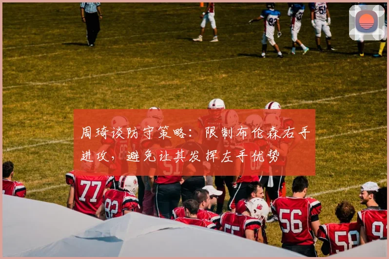 周琦谈防守策略：限制布伦森右手进攻，避免让其发挥左手优势
