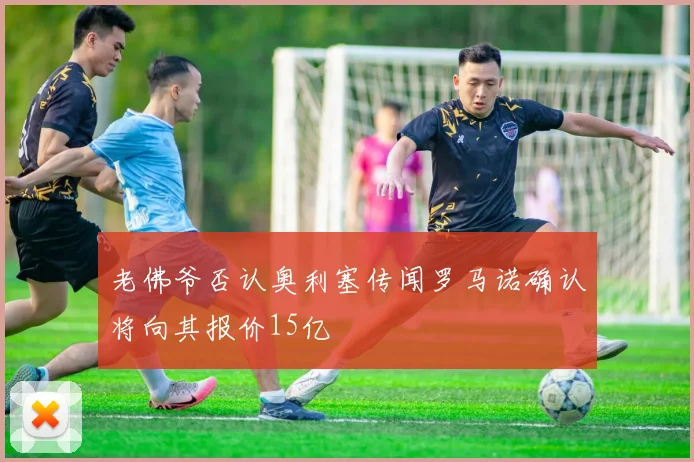 老佛爷否认奥利塞传闻罗马诺确认将向其报价15亿