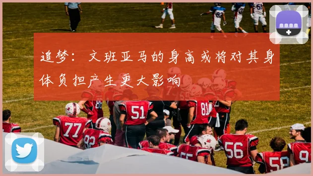 追梦：文班亚马的身高或将对其身体负担产生更大影响