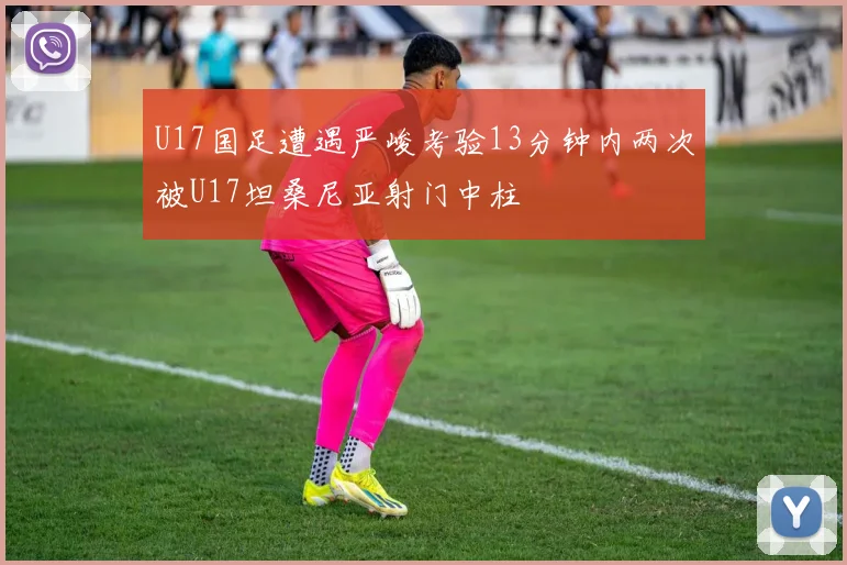 U17国足遭遇严峻考验13分钟内两次被U17坦桑尼亚射门中柱