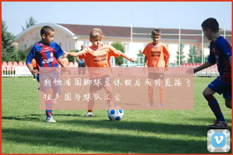 利物浦国脚球员休假后或将直接飞往美国与球队汇合