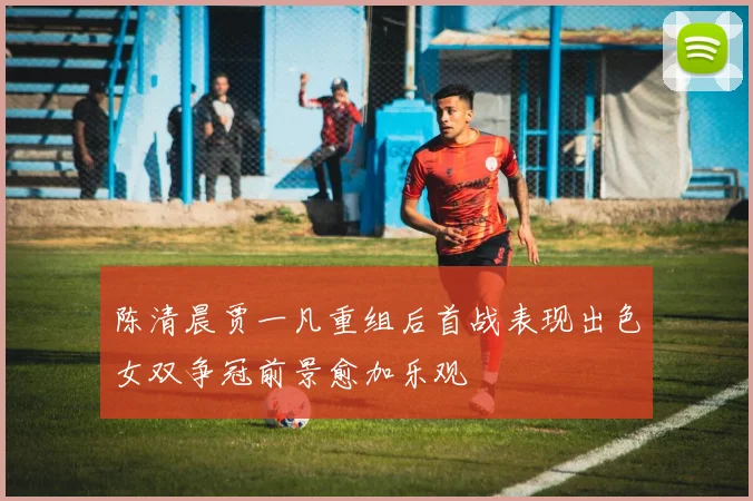 陈清晨贾一凡重组后首战表现出色女双争冠前景愈加乐观